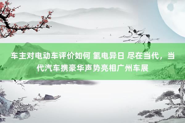 车主对电动车评价如何 氢电异日 尽在当代，当代汽车携豪华声势亮相广州车展