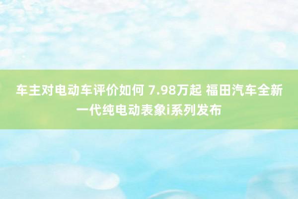 车主对电动车评价如何 7.98万起 福田汽车全新一代纯电动表象i系列发布