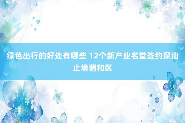 绿色出行的好处有哪些 12个新产业名堂签约深汕止境调和区