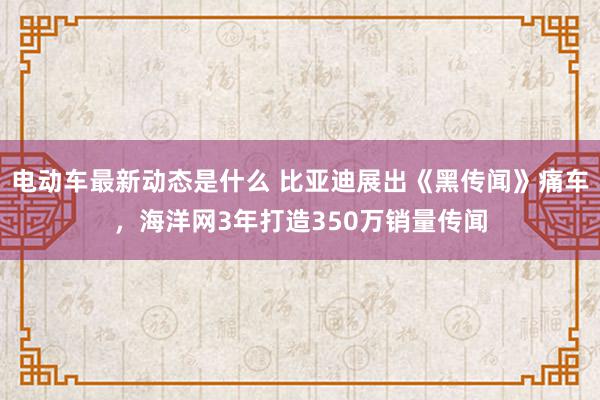 电动车最新动态是什么 比亚迪展出《黑传闻》痛车，海洋网3年打造350万销量传闻