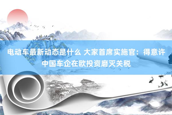 电动车最新动态是什么 大家首席实施官：得意许中国车企在欧投资磨灭关税