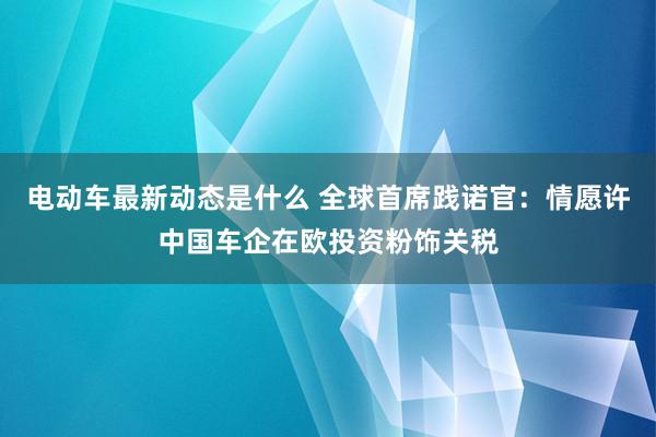 电动车最新动态是什么 全球首席践诺官：情愿许中国车企在欧投资粉饰关税