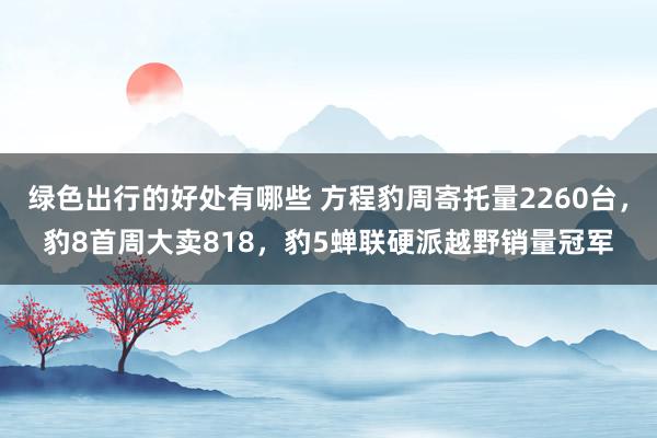 绿色出行的好处有哪些 方程豹周寄托量2260台，豹8首周大卖818，豹5蝉联硬派越野销量冠军