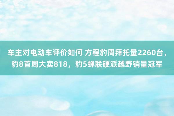 车主对电动车评价如何 方程豹周拜托量2260台，豹8首周大卖818，豹5蝉联硬派越野销量冠军