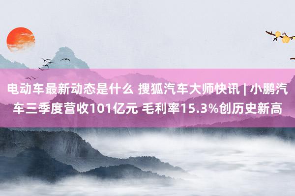 电动车最新动态是什么 搜狐汽车大师快讯 | 小鹏汽车三季度营收101亿元 毛利率15.3%创历史新高