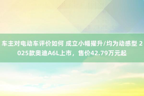 车主对电动车评价如何 成立小幅擢升/均为动感型 2025款奥迪A6L上市，售价42.79万元起