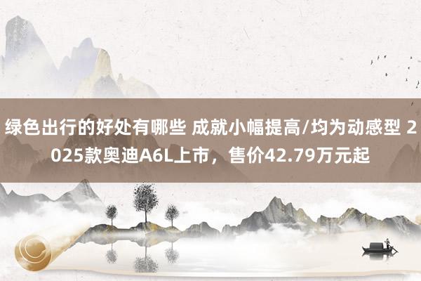 绿色出行的好处有哪些 成就小幅提高/均为动感型 2025款奥迪A6L上市，售价42.79万元起