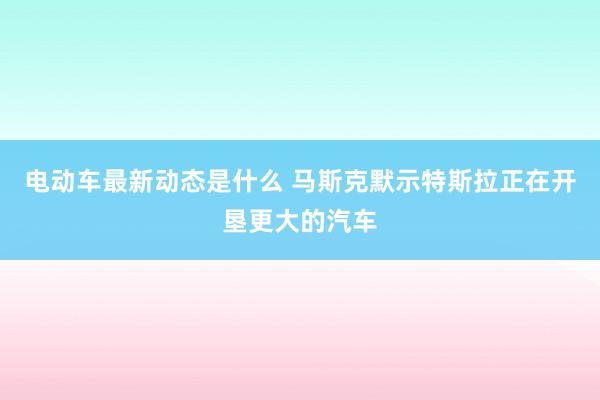 电动车最新动态是什么 马斯克默示特斯拉正在开垦更大的汽车