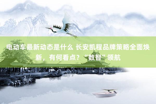 电动车最新动态是什么 长安凯程品牌策略全面焕新，有何看点？“数智”领航