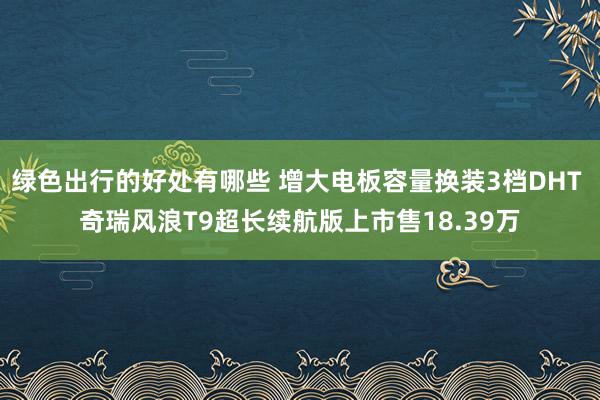 绿色出行的好处有哪些 增大电板容量换装3档DHT 奇瑞风浪T9超长续航版上市售18.39万